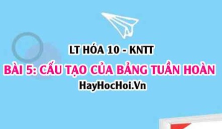 Cấu tạo bảng tuần hoàn, nguyên tắc sắp xếp các nguyên tố, ô nguyên tố, chu kì, nhóm? Hóa 10 bài 5 KNTT